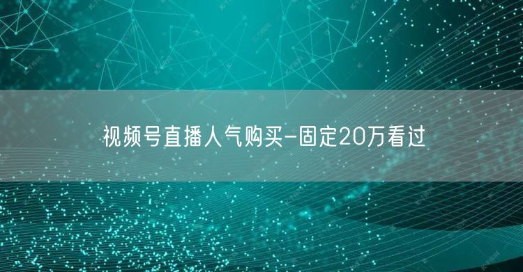 视频号直播人气购买-固定20万看过