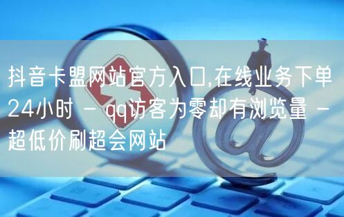 抖音卡盟网站官方入口,在线业务下单24小