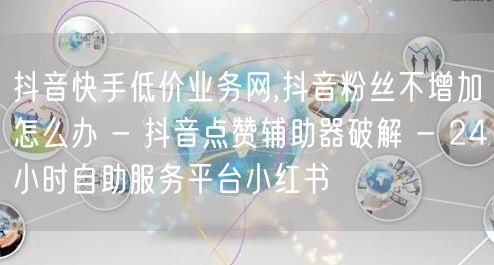 抖音快手低价业务网,抖音粉丝不增加怎么办