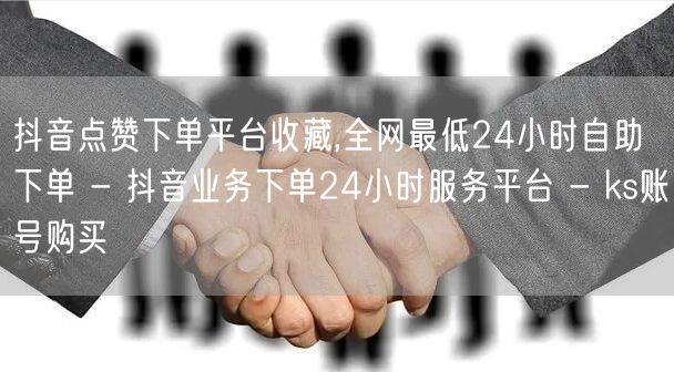 抖音点赞下单平台收藏,全网最低24小时自