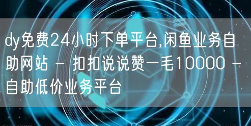 dy免费24小时下单平台,闲鱼业务自助网