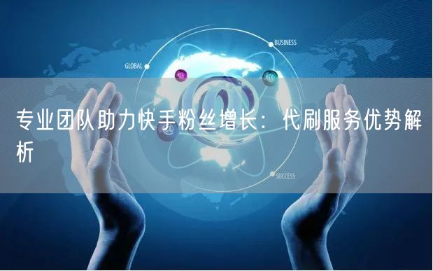 专业团队助力快手粉丝增长：代刷服务优势解
