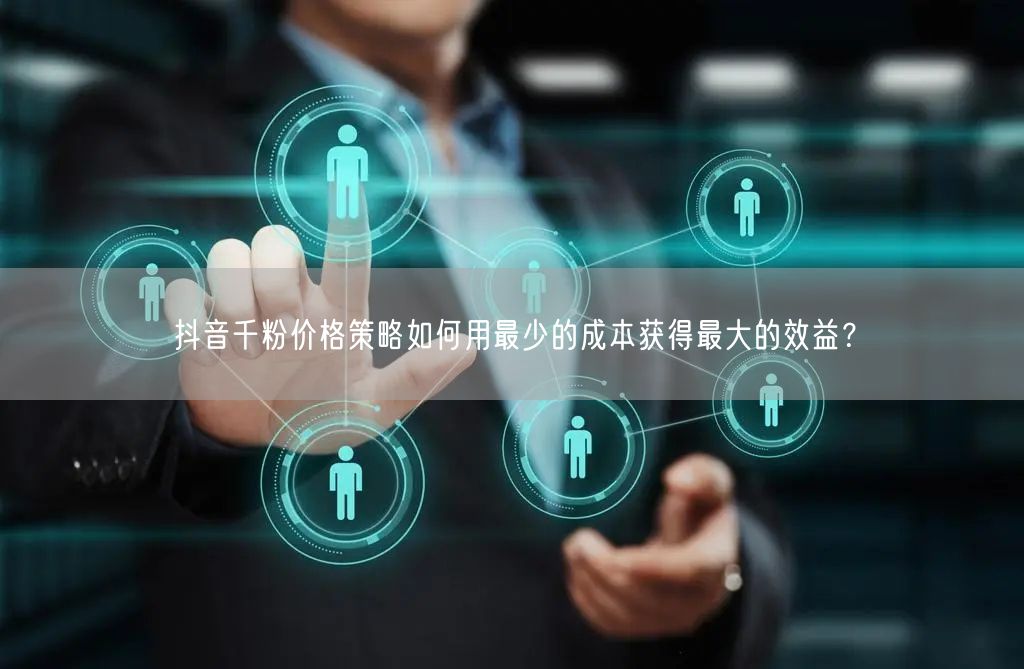 抖音千粉价格策略如何用最少的成本获得最大