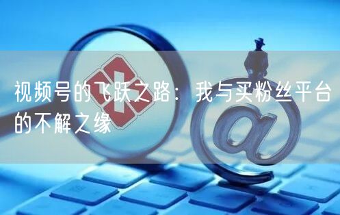 视频号的飞跃之路：我与买粉丝平台的不解之