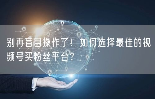别再盲目操作了！如何选择最佳的视频号买粉