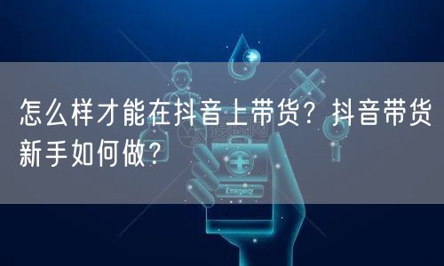 怎么样才能在抖音上带货？抖音带货新手如何