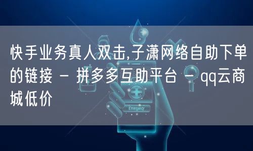 快手业务真人双击,子潇网络自助下单的链接
