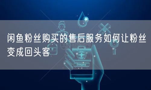 闲鱼粉丝购买的售后服务如何让粉丝变成回头