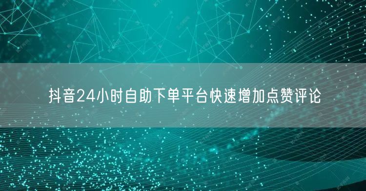 抖音24小时自助下单平台快速增加点赞评论