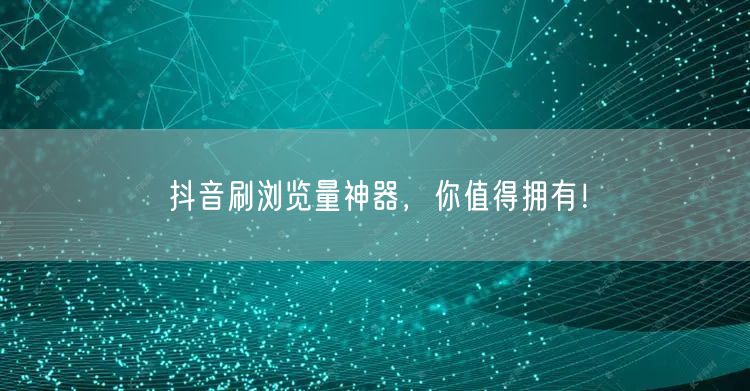 抖音刷浏览量神器，你值得拥有！