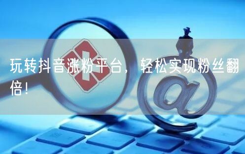 玩转抖音涨粉平台，轻松实现粉丝翻倍！