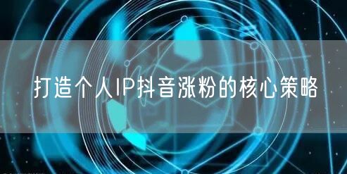打造个人IP抖音涨粉的核心策略