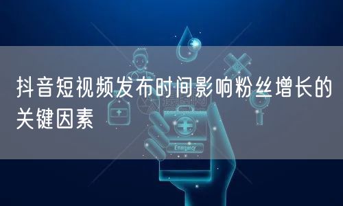 抖音短视频发布时间影响粉丝增长的关键因素