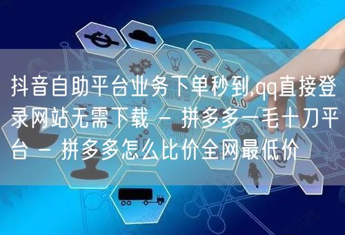 抖音自助平台业务下单秒到,qq直接登录网