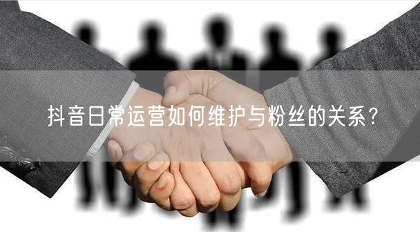 抖音日常运营如何维护与粉丝的关系？