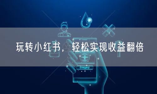 玩转小红书，轻松实现收益翻倍