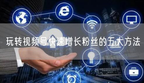 玩转视频号快速增长粉丝的五大方法