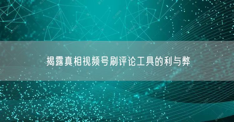 揭露真相视频号刷评论工具的利与弊
