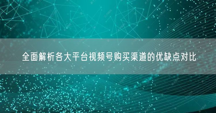 全面解析各大平台视频号购买渠道的优缺点对